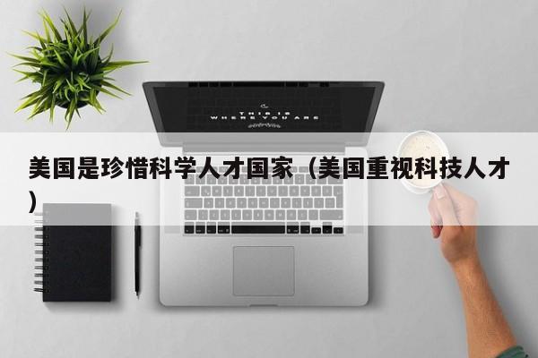 美国是珍惜科学人才国家（美国重视科技人才）-第1张图片-科学人才网 - 优质科学人才招聘平台