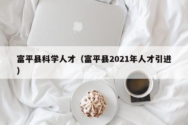 富平县科学人才（富平县2021年人才引进）-第1张图片-科学人才网 - 优质科学人才招聘平台