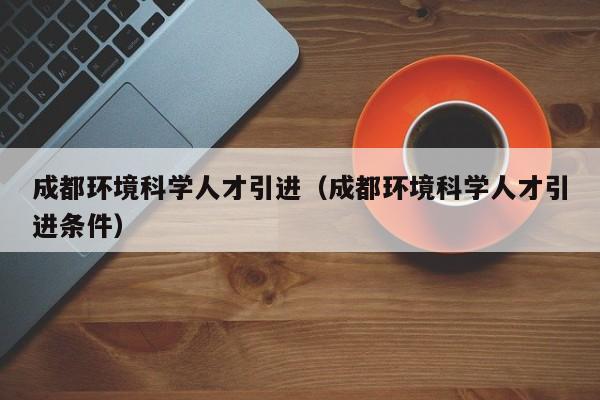 成都环境科学人才引进（成都环境科学人才引进条件）-第1张图片-科学人才网 - 优质科学人才招聘平台