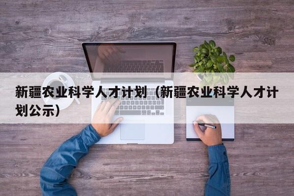 新疆农业科学人才计划（新疆农业科学人才计划公示）-第1张图片-科学人才网 - 优质科学人才招聘平台