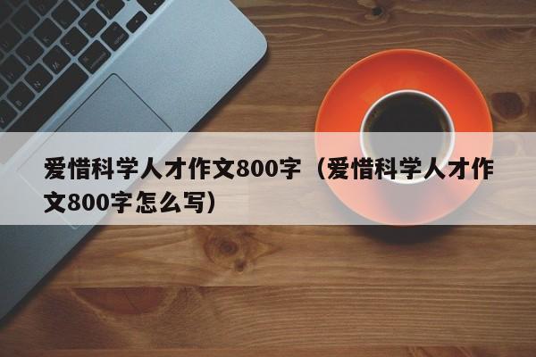 爱惜科学人才作文800字（爱惜科学人才作文800字怎么写）-第1张图片-科学人才网 - 优质科学人才招聘平台