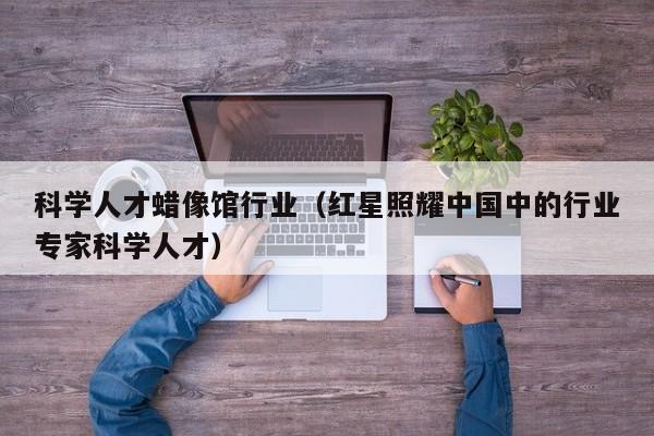 科学人才蜡像馆行业（红星照耀中国中的行业专家科学人才）-第1张图片-科学人才网 - 优质科学人才招聘平台