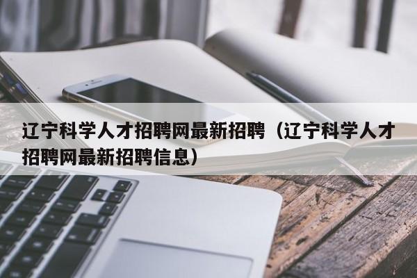 辽宁科学人才招聘网最新招聘（辽宁科学人才招聘网最新招聘信息）-第1张图片-科学人才网 - 优质科学人才招聘平台