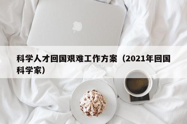 科学人才回国艰难工作方案（2021年回国科学家）-第1张图片-科学人才网 - 优质科学人才招聘平台