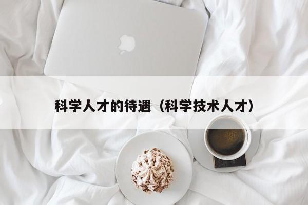 科学人才的待遇（科学技术人才）-第1张图片-科学人才网 - 优质科学人才招聘平台