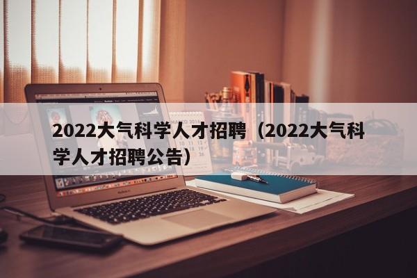 2022大气科学人才招聘（2022大气科学人才招聘公告）-第1张图片-科学人才网 - 优质科学人才招聘平台