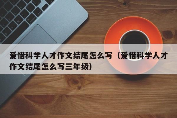 爱惜科学人才作文结尾怎么写（爱惜科学人才作文结尾怎么写三年级）-第1张图片-科学人才网 - 优质科学人才招聘平台