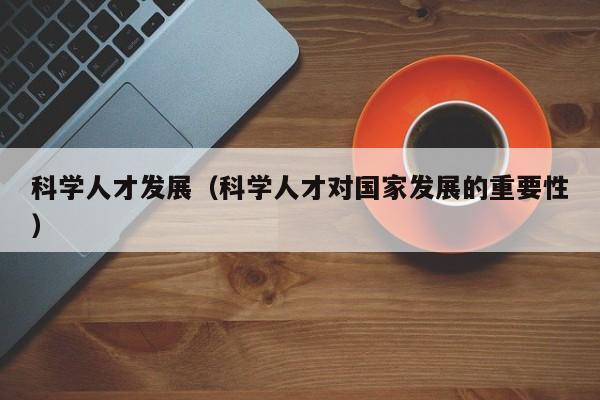 科学人才发展（科学人才对国家发展的重要性）-第1张图片-科学人才网 - 优质科学人才招聘平台