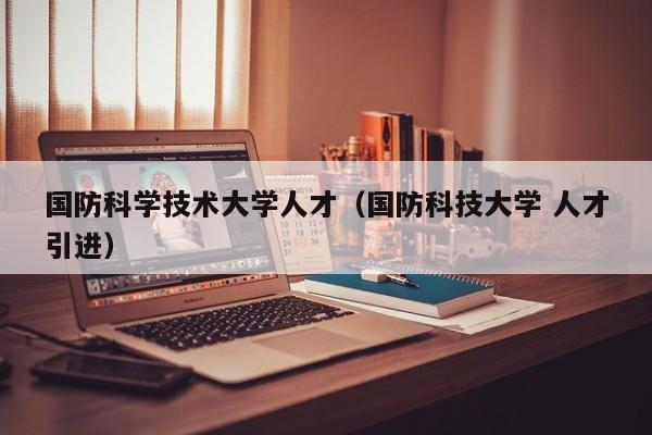 国防科学技术大学人才（国防科技大学 人才引进）-第1张图片-科学人才网 - 优质科学人才招聘平台