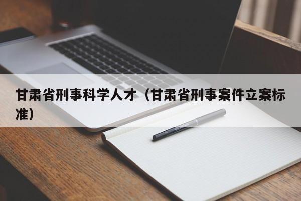 甘肃省刑事科学人才（甘肃省刑事案件立案标准）-第1张图片-科学人才网 - 优质科学人才招聘平台