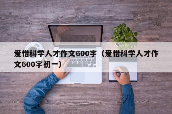 爱惜科学人才作文600字（爱惜科学人才作文600字初一）-第1张图片-科学人才网 - 优质科学人才招聘平台