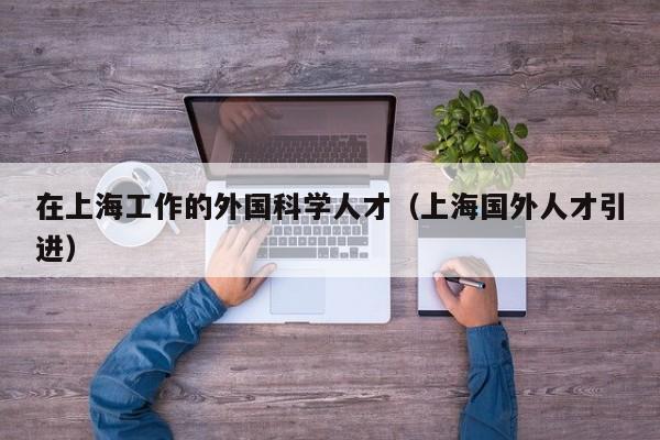 在上海工作的外国科学人才（上海国外人才引进）-第1张图片-科学人才网 - 优质科学人才招聘平台