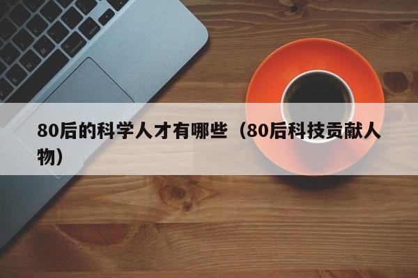 80后的科学人才有哪些（80后科技贡献人物）-第1张图片-科学人才网 - 优质科学人才招聘平台