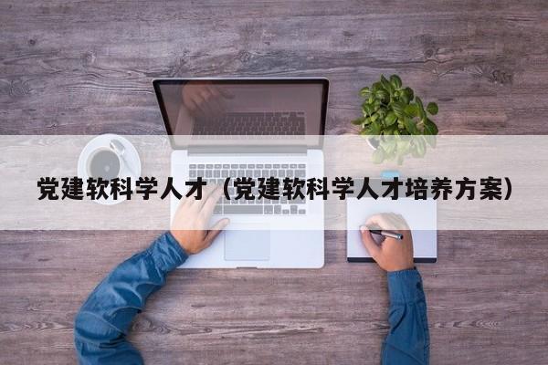 党建软科学人才（党建软科学人才培养方案）-第1张图片-科学人才网 - 优质科学人才招聘平台