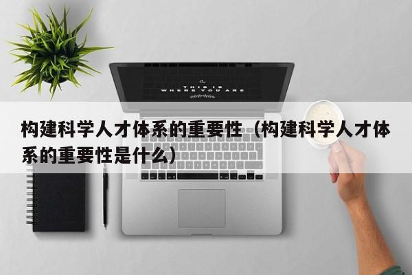 构建科学人才体系的重要性（构建科学人才体系的重要性是什么）-第1张图片-科学人才网 - 优质科学人才招聘平台
