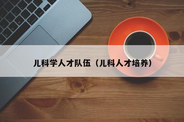 儿科学人才队伍（儿科人才培养）-第1张图片-科学人才网 - 优质科学人才招聘平台