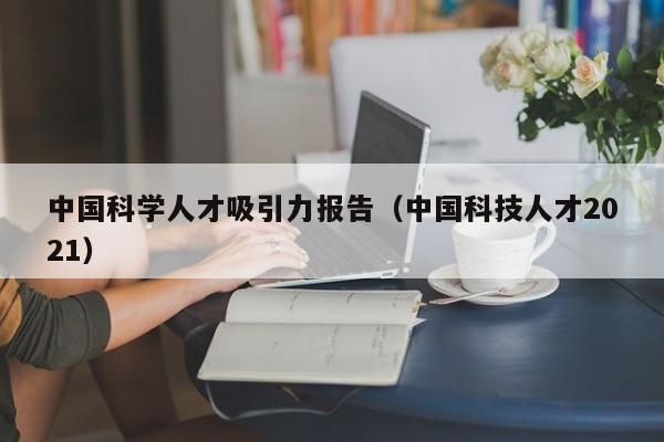 中国科学人才吸引力报告（中国科技人才2021）-第1张图片-科学人才网 - 优质科学人才招聘平台