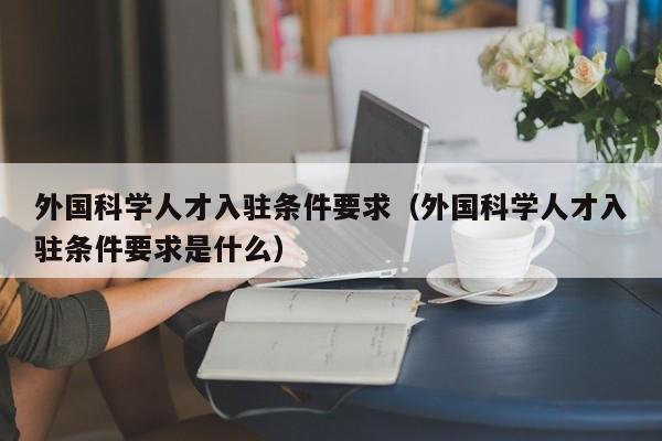 外国科学人才入驻条件要求（外国科学人才入驻条件要求是什么）-第1张图片-科学人才网 - 优质科学人才招聘平台
