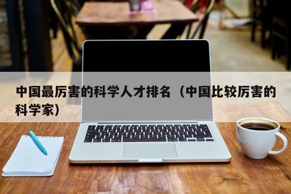 中国最厉害的科学人才排名（中国比较厉害的科学家）-第1张图片-科学人才网 - 优质科学人才招聘平台