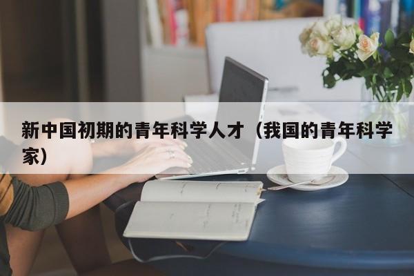 新中国初期的青年科学人才（我国的青年科学家）-第1张图片-科学人才网 - 优质科学人才招聘平台
