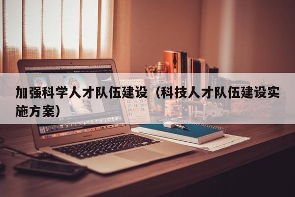 加强科学人才队伍建设（科技人才队伍建设实施方案）-第1张图片-科学人才网 - 优质科学人才招聘平台