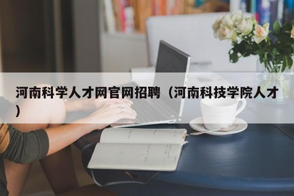 河南科学人才网官网招聘（河南科技学院人才）-第1张图片-科学人才网 - 优质科学人才招聘平台