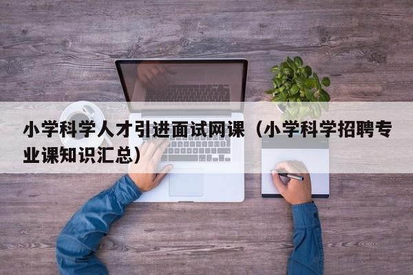 小学科学人才引进面试网课（小学科学招聘专业课知识汇总）-第1张图片-科学人才网 - 优质科学人才招聘平台