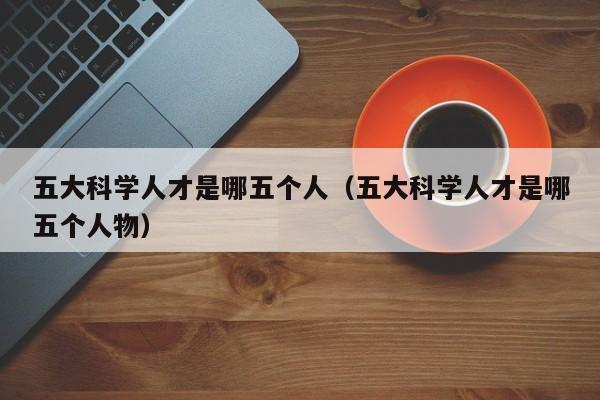 五大科学人才是哪五个人（五大科学人才是哪五个人物）-第1张图片-科学人才网 - 优质科学人才招聘平台