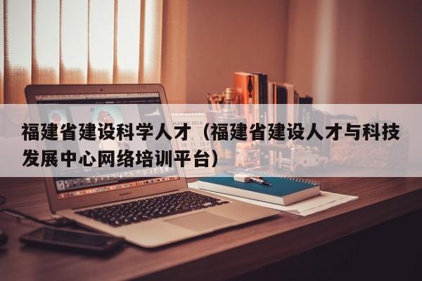 福建省建设科学人才（福建省建设人才与科技发展中心网络培训平台）-第1张图片-科学人才网 - 优质科学人才招聘平台