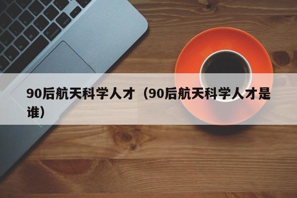 90后航天科学人才（90后航天科学人才是谁）-第1张图片-科学人才网 - 优质科学人才招聘平台