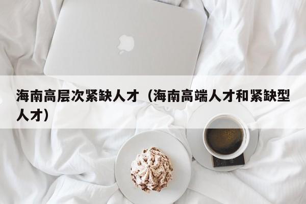 海南高层次紧缺人才（海南高端人才和紧缺型人才）-第1张图片-科学人才网 - 优质科学人才招聘平台