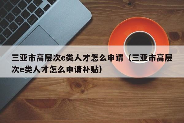 三亚市高层次e类人才怎么申请（三亚市高层次e类人才怎么申请补贴）-第1张图片-科学人才网 - 优质科学人才招聘平台