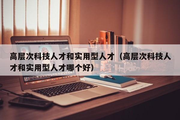 高层次科技人才和实用型人才（高层次科技人才和实用型人才哪个好）-第1张图片-科学人才网 - 优质科学人才招聘平台