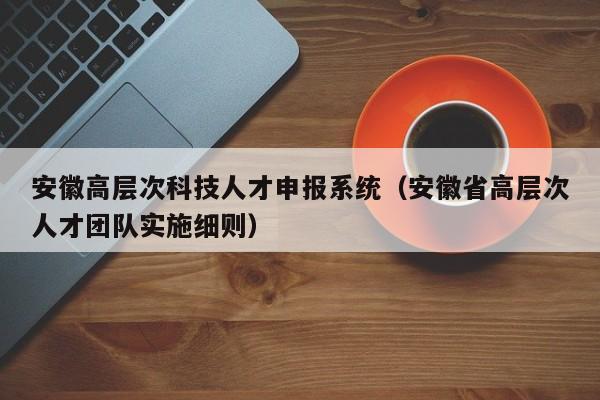 安徽高层次科技人才申报系统（安徽省高层次人才团队实施细则）-第1张图片-科学人才网 - 优质科学人才招聘平台