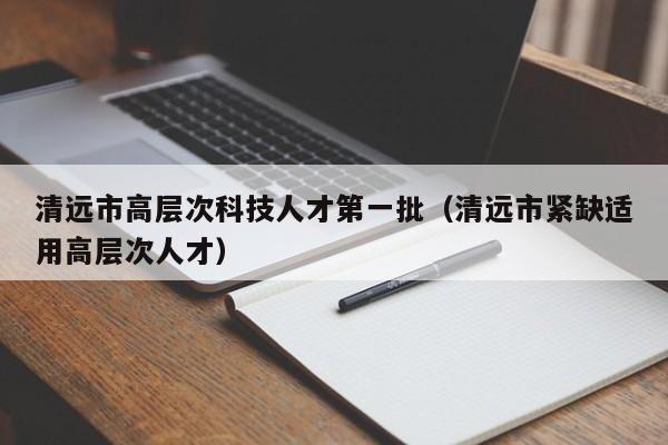 清远市高层次科技人才第一批（清远市紧缺适用高层次人才）-第1张图片-科学人才网 - 优质科学人才招聘平台