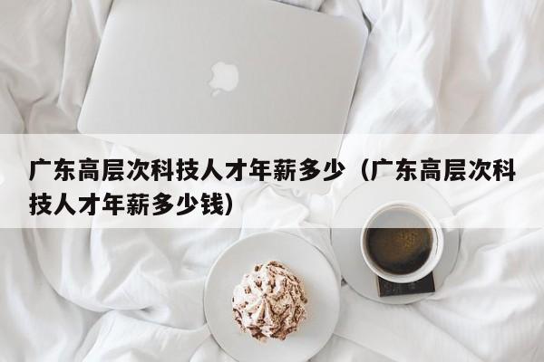 广东高层次科技人才年薪多少（广东高层次科技人才年薪多少钱）-第1张图片-科学人才网 - 优质科学人才招聘平台
