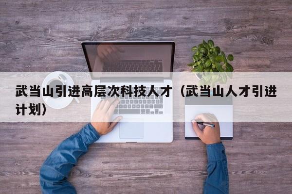 武当山引进高层次科技人才（武当山人才引进计划）-第1张图片-科学人才网 - 优质科学人才招聘平台