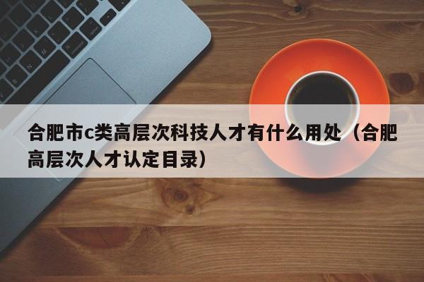 合肥市c类高层次科技人才有什么用处（合肥高层次人才认定目录）-第1张图片-科学人才网 - 优质科学人才招聘平台