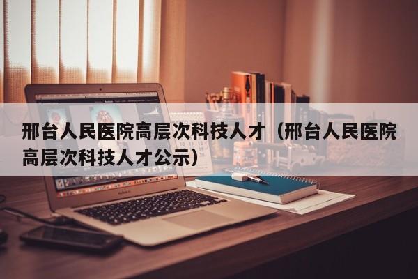 邢台人民医院高层次科技人才（邢台人民医院高层次科技人才公示）-第1张图片-科学人才网 - 优质科学人才招聘平台