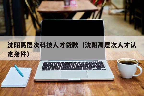 沈阳高层次科技人才贷款（沈阳高层次人才认定条件）-第1张图片-科学人才网 - 优质科学人才招聘平台