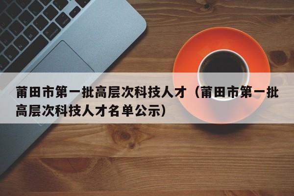 莆田市第一批高层次科技人才（莆田市第一批高层次科技人才名单公示）-第1张图片-科学人才网 - 优质科学人才招聘平台