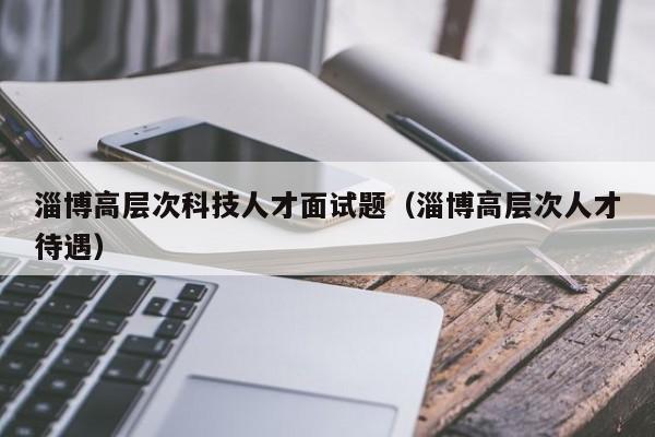 淄博高层次科技人才面试题（淄博高层次人才待遇）-第1张图片-科学人才网 - 优质科学人才招聘平台