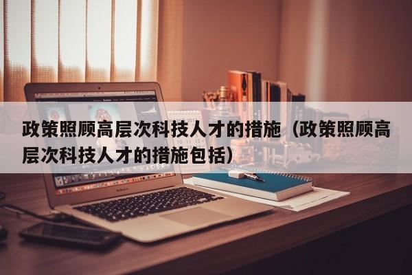 政策照顾高层次科技人才的措施（政策照顾高层次科技人才的措施包括）-第1张图片-科学人才网 - 优质科学人才招聘平台