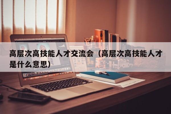 高层次高技能人才交流会（高层次高技能人才是什么意思）-第1张图片-科学人才网 - 优质科学人才招聘平台