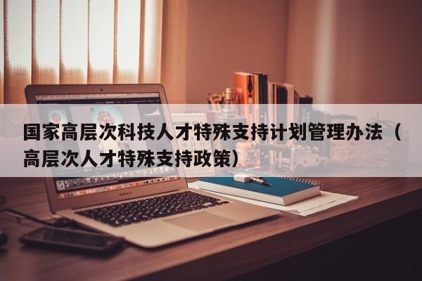 国家高层次科技人才特殊支持计划管理办法（高层次人才特殊支持政策）-第1张图片-科学人才网 - 优质科学人才招聘平台