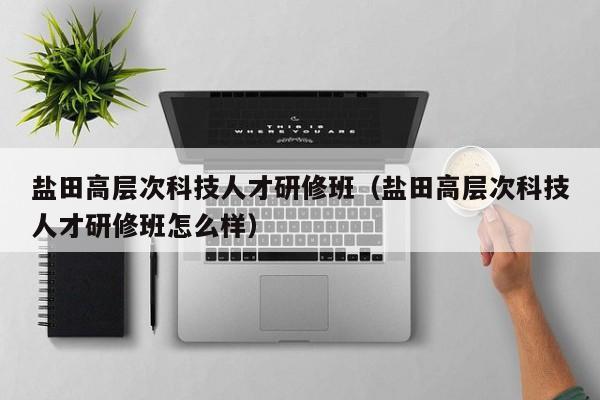 盐田高层次科技人才研修班（盐田高层次科技人才研修班怎么样）-第1张图片-科学人才网 - 优质科学人才招聘平台