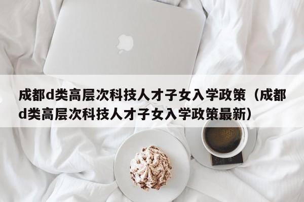 成都d类高层次科技人才子女入学政策（成都d类高层次科技人才子女入学政策最新）-第1张图片-科学人才网 - 优质科学人才招聘平台