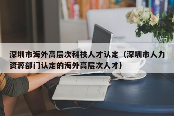 深圳市海外高层次科技人才认定（深圳市人力资源部门认定的海外高层次人才）-第1张图片-科学人才网 - 优质科学人才招聘平台