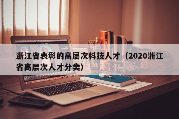 浙江省表彰的高层次科技人才（2020浙江省高层次人才分类）-第1张图片-科学人才网 - 优质科学人才招聘平台