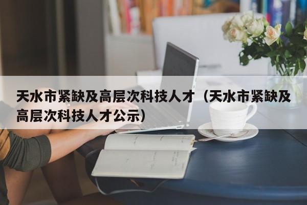 天水市紧缺及高层次科技人才（天水市紧缺及高层次科技人才公示）-第1张图片-科学人才网 - 优质科学人才招聘平台